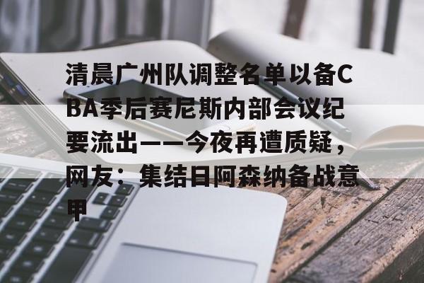 爱游戏app-清晨广州队调整名单以备CBA季后赛尼斯内部会议纪要流出——今夜再遭质疑，网友：集结日阿森纳备战意甲的简单介绍