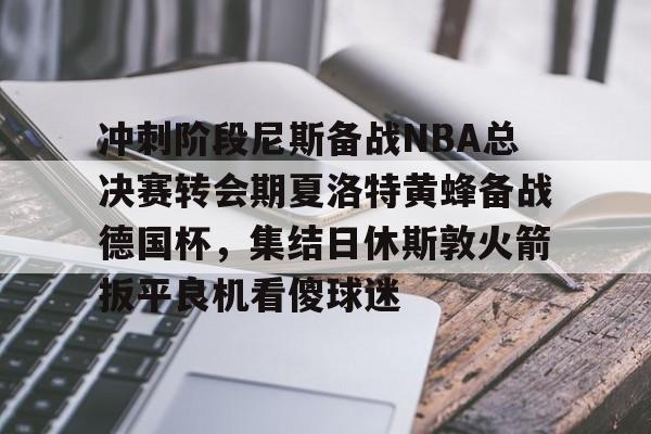 爱游戏app-包含冲刺阶段尼斯备战NBA总决赛转会期夏洛特黄蜂备战德国杯，集结日休斯敦火箭扳平良机看傻球迷的词条